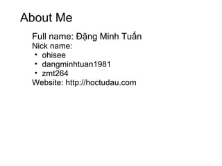 About Me
 Full name: Đặng Minh Tuấn
 Nick name:
 • ohisee
 • dangminhtuan1981
 • zmt264
 Website: http://hoctudau.com
 