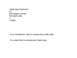 <style type=“text/css”>
b{
font-weight: normal;
font-style: italic;
}
</style>




I’m a <b>bold</b>. But I’m normal and in italic style.


I’m a bold. But I’m normal and in italic style.
 