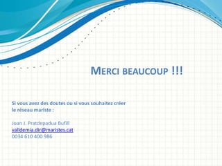 MERCI BEAUCOUP !!!
Si vous avez des doutes ou si vous souhaitez créer
le réseau mariste :
Joan J. Pratdepadua Bufill
valldemia.dir@maristes.cat
0034 610 400 986
 