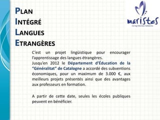 PLAN
INTÉGRÉ
LANGUES
ETRANGÈRES
C’est un projet lingüistique pour encourager
l’apprentissage des langues étrangères.
Jusqu’en 2012 le Département d’Éducation de la
“Généralitat” de Catalogne a accordé des subventions
économiques, pour un maximum de 3.000 €, aux
meilleurs projets présentés ainsi que des avantages
aux professeurs en formation.
A partir de cette date, seules les écoles publiques
peuvent en bénéficier.
 