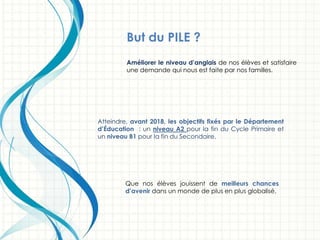 Améliorer le niveau d’anglais de nos élèves et satisfaire
une demande qui nous est faite par nos familles.
Atteindre, avant 2018, les objectifs fixés par le Département
d’Éducation : un niveau A2 pour la fin du Cycle Primaire et
un niveau B1 pour la fin du Secondaire.
Que nos élèves jouissent de meilleurs chances
d’avenir dans un monde de plus en plus globalisé.
But du PILE ?
 