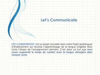Let’s Communicate!
LET’S COMMUNICATE ! est un projet encadré dans notre Projet plurilangues
d’Établissement qui favorise l’apprentissage de la langue anglaise dans
toute l’étape de l’enseignement primaire. C’est dans ce but que nous
avons augmenté le temps de contact avec la langue étrangère dans
chaque cycle.
 