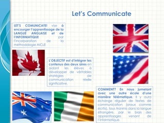 LET’S COMUNICATE! vise à
encourger l’apprentissage de la
LANGUE ANGLAISE et de
l’INFORMATIQUE par
l’incorporation de la
méthodologie AICLE
L’OBJECTIF est d’intégrer les
contenus des deux aires en
aidant les élèves à
développer de véritables
stratégies de
communication réelle
significative.
COMMENT? En nous jumelant
avec une autre école d’une
manière télématique. Il y aura
échange régulier de textes de
communication (oraux comme
écrtis), tous tranmis dans la langue
étrangère, par le biais des
apprentissages venant de
l’informatique.
Let’s Communicate!
 
