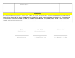 tejer con estambre.
OBSERVACIONES
Al realizar esta actividad se recordaron os números con la ayuda de una máquina de sumar la cual fue elaborada con material reciclado, con el objetivo de
que los alumnos observen que con cualquier cosa que tenemos en casa podemos aprender mediante la ayuda de nuestros padres. Fue muy poco el tiempo
que se trabajó con los alumnos ya que hubo actividades por parte de los maestros de USAER. Esta actividad se reforzó saliendo al patio a jugar el cartero
haciendo uso del pensamiento matemático.
ELABORÓ
EDUCADORA PRACTICANTE
____________________________________
C. BRENDA LOMELIN GARCIA
REVISO Y AUTORIZÓ
COORDINADOR DE LA ASIGNATURA
____________________________________
MTRO. GUILLERMO TEMELO AVILÉS
MAESTRA DE GRUPO
____________________________________
MTRA. Ma. DEL SOCORRO LÓPEZ NUÑÉZ
 