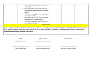 ella como por ejemplo; el chef, el cajero, los
clientes, etc.
 La maestra estará observando, apoyando a
los alumnos en que comprendan y no hagan
desastre.
 Al terminar el juego, se les repartirá el
material para trabajar.
 Elaboraran su propia pizza con la cantidad de
ingredientes que la maestra señale.
 Terminando su pizza la dejarán secar en la
parte de afuera del salón.
OBSERVACIONES
esta fue una de las actividades donde más se interesaron los alumnos, por que utilizaron varios materiales lúdicos como ingredientes de cocina. La mayoría
de los alumnos escucharon indicaciones y todos iban a la par con sus demás compañeros. Aprendieron a identificar tamaños, texturas, cantidades que
tuvieron que ir colocando en su pizza de masa mágica.
ELABORÓ
EDUCADORA PRACTICANTE
____________________________________
C. BRENDA LOMELIN GARCIA
REVISO Y AUTORIZÓ
COORDINADOR DE LA ASIGNATURA
____________________________________
MTRO. GUILLERMO TEMELO AVILÉS
MAESTRA DE GRUPO
____________________________________
MTRA. Ma. DEL SOCORRO LÓPEZ NUÑÉZ
 