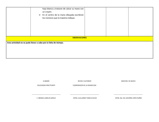 hoja blanca y trataran de calcar su mano con
un crayón.
 En el centro de la mano dibujada escribirán
los números que la maestra indique.
OBSERVACIONES
Esta actividad no se pudo llevar a cabo por la falta de tiempo.
ELABORÓ
EDUCADORA PRACTICANTE
____________________________________
C. BRENDA LOMELIN GARCIA
REVISO Y AUTORIZÓ
COORDINADOR DE LA ASIGNATURA
____________________________________
MTRO. GUILLERMO TEMELO AVILÉS
MAESTRA DE GRUPO
____________________________________
MTRA. Ma. DEL SOCORRO LÓPEZ NUÑÉZ
 