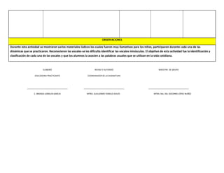 OBSERVACIONES
Durante esta actividad se mostraron varios materiales lúdicos los cuales fueron muy llamativos para los niños, participaron durante cada una de las
dinámicas que se practicaron. Reconocieron las vocales se les dificulta identificar las vocales minúsculas. El objetivo de esta actividad fue la identificación y
clasificación de cada una de las vocales y que los alumnos la asocien a las palabras usuales que se utilizan en la vida cotidiana.
ELABORÓ
EDUCADORA PRACTICANTE
____________________________________
C. BRENDA LOMELIN GARCIA
REVISO Y AUTORIZÓ
COORDINADOR DE LA ASIGNATURA
____________________________________
MTRO. GUILLERMO TEMELO AVILÉS
MAESTRA DE GRUPO
____________________________________
MTRA. Ma. DEL SOCORRO LÓPEZ NUÑÉZ
 