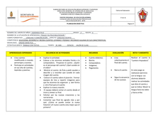 APRENDIZAJES ESPERADOS SECUENCIA DE ACTIVIDADES RECURSOS EVALUACIÓN RETO Y VARIANTES
 Crea cuentos
modificando o creando
personajes y sucesos.
 Participa en actividades
en voz alta de cuentos,
leyendas y poemas.
 Explicar la actividad.
 Colocar a los alumnos sentados frente a la
computadora. Proyectar el cuento. ¿Quién
es el personaje del cuento? ¿Qué sucede en
el video?
 Mostrar el cuento de Pula y pedir ayuden a
describir y a recordar que sucede en cada
imagen del cuento.
 Colocar el cuento sobre el pizarrón. Formar
equipos de tres y repartir imágenes para
que los alumnos las organicen y den forma
a otro final para el cuento.
 Explicar la nueva creación.
 El equipo deberá contar el cuento desde el
inicio y anexar su final.
 Felicitar por las nuevas creaciones y las
narraciones.
 Comentar que final les agrado más y por
qué. ¿Cómo se puede contar la nueva
historia? ¿El nuevo cuento esta mejor que el
primero?
 Cuento didáctico.
 Bocina.
 Computadora.
 Imágenes.
 Pegamento.
 Crea
colectivamente el
final del cuento.
 Narra el cuento.
 Sigue la secuencia
de los sucesos
Realizar el cuento la
“Lombriz limpiadora”.
En este juego se
realizaran ejercicios
con la lengua. Los
alumnos deberán
realizar las actividades
que dice el cuento y
que se indica. Mover la
lengua hacia los lados
y hacia arriba.
SUBSECRETARÍA DE EDUCACIÓN MEDIA SUPERIOR Y SUPERIOR
DIRECCIÓN GENERAL DE OPERACIÓN DE SERVICIOS
DE EDUCACIÓN MEDIA SUPERIOR Y SUPERIOR
SUBDIRECCIÓN DE FORMACIÓN DOCENTE
CENTRO REGIONAL DE EDUCACIÓN NORMAL
LICENCIATURA EN EDUCACIÓN PREESCOLAR
CICLO ESCOLAR 2015 - 2016
Fecha de Elaboración:
17-03-16
PLANEACIÓN DIDÁCTICA Página 27
NOMBRE DEL JARDÍN DE NIÑOS: ALBORADA FELIZ ______GRADO: _1°___ GRUPO:_A_____
NOMBRE DE LA SITUACIÓN DE APRENDIZAJE: “PAULA Y SU PELO MULTICOLOR ”
CAMPO FORMATIVO: LENGUAJE Y COMUNICACIÓN ASPECTO: LENGUAJE ESCRITO____
COMPETENCIA: SELECCIONA, INTERPRETA Y RECREA CUENTOS, LEYENDAS Y POEMAS Y RECONOCE ALGUNAS DE SUS CARACTERISTICAS.
MODALIDAD: UNIDAD DIDÁCTICA.___
ESTRATEGIA BÁSICA: TRABAJO CON TEXTOS_________ TIEMPO: _30 MIN ESPACIO: SALÓN DE CLASE. _________
 