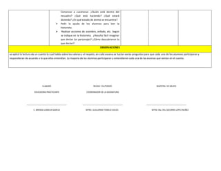 Comenzar a cuestionar. ¿Quién está dentro del
recuadro? ¿Qué está haciendo? ¿Qué estará
diciendo? ¿En qué estado de ánimo se encuentra?
 Pedir la ayuda de los alumnos para leer la
historieta.
 Realizar acciones de asombro, enfado, etc. Según
se indique en la historieta. ¿Resulto fácil imaginar
que decían los personajes? ¿Cómo descubrieron lo
que decían?
OBSERVACIONES
se aplicó la lectura de un cuento la cual hablo sobre los valores y el respeto, en cada escena se hacían varias preguntas para que cada uno de los alumnos participaran y
respondieran de acuerdo a lo que ellos entendían. La mayoría de los alumnos participaron y entendieron cada una de las escenas que venían en el cuento.
ELABORÓ
EDUCADORA PRACTICANTE
____________________________________
C. BRENDA LOMELIN GARCIA
REVISO Y AUTORIZÓ
COORDINADOR DE LA ASIGNATURA
____________________________________
MTRO. GUILLERMO TEMELO AVILÉS
MAESTRA DE GRUPO
____________________________________
MTRA. Ma. DEL SOCORRO LÓPEZ NUÑÉZ
 