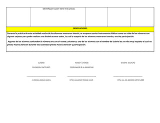 identifiquen quien tiene más piezas.
OBSERVACIONES
Durante la práctica de esta actividad mucho de los alumnos mostraron interés, se ocuparon varios instrumentos lúdicos como un cubo de los números con
algunas tarjetas para poder realizar una dinámica entre todos, la cual la mayoría de los alumnos mostraron interés y mucha participación.
Algunos de los alumnos confunden el número seis con el nueve y viceversa, uno de los alumnos con el nombre de Gabriel es un niño muy inquieto el cual no
presta mucha atención durante esta actividad presto mucha atención y participación.
ELABORÓ
EDUCADORA PRACTICANTE
____________________________________
C. BRENDA LOMELIN GARCIA
REVISO Y AUTORIZÓ
COORDINADOR DE LA ASIGNATURA
____________________________________
MTRO. GUILLERMO TEMELO AVILÉS
MAESTRA DE GRUPO
____________________________________
MTRA. Ma. DEL SOCORRO LÓPEZ NUÑÉZ
 