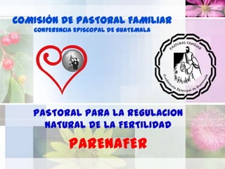COMISIÓN DE PASTORAL FAMILIAR
   CONFERENCIA EPISCOPAL DE GUATEMALA




   PASTORAL PARA LA REGULACION
     NATURAL DE LA FERTILIDAD

             PARENAFER
 