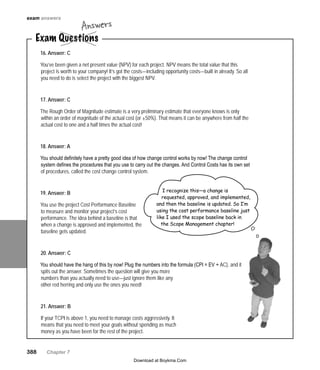 388   Chapter 7
exam answers
Exam Questions
Answers
16. Answer: C
You’ve been given a net present value (NPV) for each project. NPV means the total value that this
project is worth to your company! It’s got the costs—including opportunity costs—built in already. So all
you need to do is select the project with the biggest NPV.
17. Answer: C
The Rough Order of Magnitude estimate is a very preliminary estimate that everyone knows is only
within an order of magnitude of the actual cost (or ±50%). That means it can be anywhere from half the
actual cost to one and a half times the actual cost!
18. Answer: A
You should definitely have a pretty good idea of how change control works by now! The change control
system defines the procedures that you use to carry out the changes. And Control Costs has its own set
of procedures, called the cost change control system.
19. Answer: B
You use the project Cost Performance Baseline
to measure and monitor your project’s cost
performance. The idea behind a baseline is that
when a change is approved and implemented, the
baseline gets updated.
20. Answer: C
You should have the hang of this by now! Plug the numbers into the formula (CPI = EV ÷ AC), and it
spits out the answer. Sometimes the question will give you more
numbers than you actually need to use—just ignore them like any
other red herring and only use the ones you need!
21. Answer: B
If your TCPI is above 1, you need to manage costs aggressively. It
means that you need to meet your goals without spending as much
money as you have been for the rest of the project.
I recognize this—a change is
requested, approved, and implemented,
and then the baseline is updated. So I’m
using the cost performance baseline just
like I used the scope baseline back in
the Scope Management chapter!
Download at Boykma.Com
 