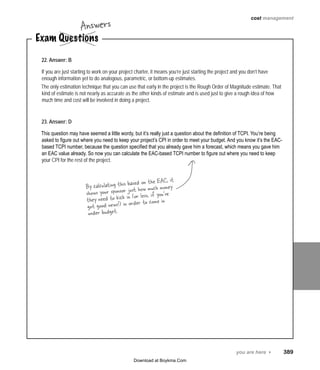 you are here 4   389
cost management
Exam Questions
Answers
22. Answer: B
If you are just starting to work on your project charter, it means you’re just starting the project and you don’t have
enough information yet to do analogous, parametric, or bottom-up estimates.
The only estimation technique that you can use that early in the project is the Rough Order of Magnitude estimate. That
kind of estimate is not nearly as accurate as the other kinds of estimate and is used just to give a rough idea of how
much time and cost will be involved in doing a project.
23. Answer: D
This question may have seemed a little wordy, but it’s really just a question about the definition of TCPI. You’re being
asked to figure out where you need to keep your project’s CPI in order to meet your budget. And you know it’s the EAC-
based TCPI number, because the question specified that you already gave him a forecast, which means you gave him
an EAC value already. So now you can calculate the EAC-based TCPI number to figure out where you need to keep
your CPI for the rest of the project.
By calculating this based on the EAC, it
shows your sponsor just how much money
they need to kick in (or less, if you’ve
got good news!) in order to come in
under budget.
Download at Boykma.Com
 