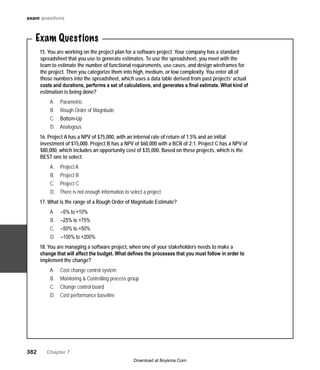 382   Chapter 7
exam questions
Exam Questions
15. You are working on the project plan for a software project. Your company has a standard
spreadsheet that you use to generate estimates. To use the spreadsheet, you meet with the
team to estimate the number of functional requirements, use cases, and design wireframes for
the project. Then you categorize them into high, medium, or low complexity. You enter all of
those numbers into the spreadsheet, which uses a data table derived from past projects’ actual
costs and durations, performs a set of calculations, and generates a final estimate. What kind of
estimation is being done?
ParametricA.	
Rough Order of MagnitudeB.	
Bottom-UpC.	
AnalogousD.	
16. Project A has a NPV of $75,000, with an internal rate of return of 1.5% and an initial
investment of $15,000. Project B has a NPV of $60,000 with a BCR of 2:1. Project C has a NPV of
$80,000, which includes an opportunity cost of $35,000. Based on these projects, which is the
BEST one to select:
Project AA.	
Project BB.	
Project CC.	
There is not enough information to select a projectD.	
17. What is the range of a Rough Order of Magnitude Estimate?
 –5% to +10%A.	
 –25% to +75%B.	
 –50% to +50%C.	
 –100% to +200%D.	
18. You are managing a software project, when one of your stakeholders needs to make a
change that will affect the budget. What defines the processes that you must follow in order to
implement the change?
A.	 Cost change control system
Monitoring & Controlling process groupB.	
Change control boardC.	
Cost performance baselineD.	
Download at Boykma.Com
 