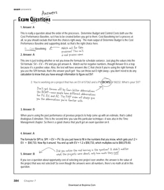384   Chapter 7
exam answers
1. You are creating your cost
baseline. What process are you in?
Determine BudgetA.	
Control CostsB.	
Cost EstimatingC.	
CostD.	 Baselining
Exam Questions
Answers
1. Answer: A
This is really a question about the order of the processes. Determine Budget and Control Costs both use the
Cost Performance Baseline, so it has to be created before you get to them. Cost Baselining isn’t a process at
all, so you should exclude that from the choices right away. The main output of Determine Budget is the Cost
Performance Baseline and supporting detail, so that’s the right choice here.
2. Answer: A
This one is just testing whether or not you know the formula for schedule variance. Just plug the values into the
SV formula: SV = EV – PV and you get answer A. Watch out for negative numbers, though! Answer B is a trap
because it’s a positive value. Also, the test will have answers like C that check if you’re using the right formula. If
you use the SPI formula, that’s the answer you’ll get! You can throw out D right away—you don’t need to do any
calculation to know that you have enough information to figure out SV!
3. Answer: D
When you’re using the past performance of previous projects to help come up with an estimate, that’s called
Analogous Estimation. This is the second time you saw this particular technique—it was also in the Time
Management chapter. So there’s a good chance that you’ll get an exam question on it.
4. Answer: A
The formula for SPI is: SPI = EV ÷ PV. So you just have to fill in the numbers that you know, which gets you1.2 =
EV ÷ $56,733. Now flip it around. You end up with EV = 1.2 x $56,733, which multiplies out to $68,079.60.
5. Answer: B
If you see a question about opportunity cost of selecting one project over another, the answer is the value of
the project that was not selected! So even though the answers were all numbers, there’s no math at all in this
question.
Watch out for fake
processes! This isn’t
a real process name.
Don’t get thrown off by four-letter abbreviationslike BCWP—some people have different abbreviationsfor PV, EV, and AC. The PMP exam will always giveyou the abbreviations you’re familiar with.
2. You’re working on a project that has an EV of $7362 and a PV (BCWS) of $8232. What’s your SV?
Did you notice the red herring in the question? It didn’t matter
what the projects were about, only how much they cost!
Download at Boykma.Com
 