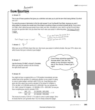 you are here 4   385
cost management
6. Answer: D
This is one of those questions that gives you a definition and asks you to pick the term that’s being defined. So which
one is it?
Try using the process of elimination to find the right answer! It can’t be Benefit Cost Ratio, because you aren’t
being asked to compare the overall cost of the project to anything to figure out what its benefit will be. Depreciation
isn’t right—that’s about how your project loses value over time, not about its costs. And it’s not Net Present Value,
because the question didn’t ask you about how much value your project is delivering today. That leaves Lifecycle
Costing.
7. Answer: C
When you see an SPI that’s lower than one, that means your project is behind schedule. But your CPI is above one,
which means that you’re ahead on your budget!
8. Answer: C
Use the formula: EV=BAC x Actual % Complete.
When you plug the numbers into the formula,
the right answer pops out!
9. Answer: B
You might not have recognized this as a TCPI problem immediately, but take
another look at the question. It’s asking you whether or not a project is going
to come in under budget, and that’s what TCPI is for. Good thing you were
given all of the values you need to calculate it! The Actual % Complete is
57%, the BAC is $1,500,000 and the AC is $950,000. You can calculate the
EV = BAC x Actual % Complete = $1,500,000 x 57% = $855,000. So now you
have everything you need to calculate TCPI:
This means he needs a TCPI of 1.17 in order to come in under budget. Since
he knows that he can’t get better than 1.05, he’s likely to blow the budget.
Exam Questions
Answers
If you don’t know the answer to a
question, try to eliminate all the
answers you know are wrong.Don’t forget: Lower = Loser!
I love these calculation questions
because when I see that the
answer on my calculator matches
one of the choices, I know I got it
right!
TCPI  = =  = 1.17
BAC - EV
BAC - AC
($1,500,000 - $855,000)
($1,500,000 - $950,000)
Download at Boykma.Com
 