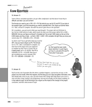 386   Chapter 7
exam answers
Exam Questions
Answers
10. Answer: D
Some of these calculation questions can get a little complicated—but that doesn’t mean they’re
difficult! Just relax—you can do them!
The formula you need to use is: SPI = EV ÷ PV. But what do you use for EV and PV? If you look at
the question again, you’ll find everything you need to calculate them. First, figure out Earned Value:
EV = BAC x Actual % Complete. But wait! You weren’t given these in the question!
OK, no problem—you just need to think your way through it. The project will cost $52/meter to
lay 4 km (or 4,000 meters) of cable, which means the total cost of the project will be $52 x 4,000 =
$208,000. And you can figure out Actual % Complete too! You’ve laid 1,800 meters so far out of the
4,000 meters you’ll lay in total… so that’s 1,800 ÷ 4,000 = 45% complete. All right! Now you know your
earned value: EV = $208,000 x 45% = $93,600.
So what’s next? You’ve got half of what you need for
SPI—now you have to figure out PV. The formula
for it is: PV = BAC x Scheduled % Complete. So
how much of the project were you supposed
to complete by now? You’re 5 weeks into an
8 week project, so 5 ÷ 8 = 62.5%. Your PV is
$208,000 x 62.5% = $130,000. Now you’ve
got everything you need to calculate SPI!
EV ÷ PV = $93,600 ÷ $130,000 = .72
11. Answer: B
You’ll run into a lot of questions like this where a problem happens, a person has an issue, or the
project runs into trouble. When this happens, the first thing you do is stop and gather information. And
that should make sense to you, since you don’t know if this change will really impact cost or not. It
may seem like a huge change to the programmer, but may not actually cost the project anything. Or
it may really be huge. So the first thing to do is figure out the impact of the change on the project
constraints, and that’s what answer B says!
So that question was really
about whether I could figure
out how to calculate EV and PV
from what I was given.
Did you think that this was a redherring? It wasn’t—you needed all thenumbers you were given.
Download at Boykma.Com
 