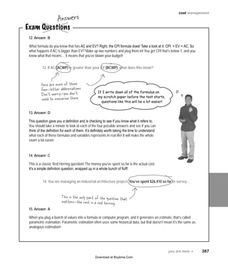 you are here 4   387
cost management
12. Answer: B
What formula do you know that has AC and EV? Right, the CPI formula does! Take a look at it: CPI = EV ÷ AC. So
what happens if AC is bigger than EV? Make up two numbers and plug them in! You get CPI that’s below 1, and you
know what that means… it means that you’ve blown your budget!
13. Answer: D
This question gave you a definition and is checking to see if you know what it refers to.
You should take a minute to look at each of the four possible answers and see if you can
think of the definition for each of them. It’s definitely worth taking the time to understand
what each of these formulas and variables represents in real life! It will make the whole
exam a lot easier.
14. Answer: C
This is a classic Red Herring question! The money you’ve spent so far is the actual cost.
It’s a simple definition question, wrapped up in a whole bunch of fluff!
15. Answer: A
When you plug a bunch of values into a formula or computer program, and it generates an estimate, that’s called
parametric estimation. Parametric estimation often uses some historical data, but that doesn’t mean it’s the same as
analogous estimation!
Exam Questions
Answers
Here are more of those
four-letter abbreviations.
Don’t worry—you don’t
need to memorize these
12. If AC (ACWP) is greater than your EV (BCWP), what does this mean?
If I write down all of the formulas on
my scratch paper before the test starts,
questions like this will be a lot easier!
This is the only part of the question that
matters—the rest is a red herring.
14. You are managing an industrial architecture project. You’ve spent $26,410 so far to survey…
Download at Boykma.Com
 