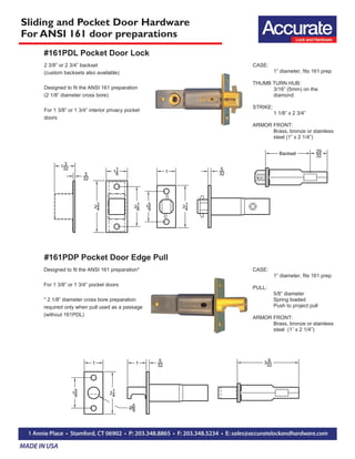 Sliding and Pocket Door Hardware
For ANSI 161 door preparations
CASE:
1” diameter, fits 161 prep
THUMB TURN HUB:
3/16” (5mm) on the
diamond
STRIKE:
1 1/8” x 2 3/4”
ARMOR FRONT:
Brass, bronze or stainless
steel (1” x 2 1/4”)
2 3/8” or 2 3/4” backset
(custom backsets also available)
Designed to fit the ANSI 161 preparation
(2 1/8” diameter cross bore)
For 1 3/8” or 1 3/4” interior privacy pocket
doors
CASE:
1” diameter, fits 161 prep
PULL:
5/8” diameter
Spring loaded
Push to project pull
ARMOR FRONT:
Brass, bronze or stainless
steel (1” x 2 1/4”)
Designed to fit the ANSI 161 preparation*
For 1 3/8” or 1 3/4” pocket doors
* 2 1/8” diameter cross bore preparation
required only when pull used as a passage
(without 161PDL)
#161PDL Pocket Door Lock
#161PDP Pocket Door Edge Pull
 