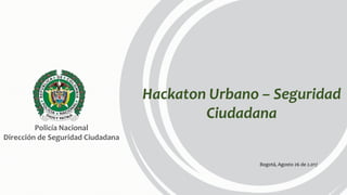 Hackaton Urbano – Seguridad
Ciudadana
Bogotá, Agosto 26 de 2.017
Policía Nacional
Dirección de Seguridad Ciudadana
 