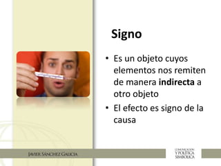 Signo
• Es un objeto cuyos
elementos nos remiten
de manera indirecta a
otro objeto
• El efecto es signo de la
causa
 