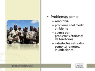 • Problemas como:
– xenofobia
– problemas del medio
ambiente
– guerra por
problemas étnicos y
de territorios
– catástrofes naturales
como terremotos,
inundaciones
 