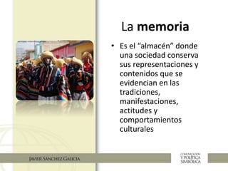 La memoria
• Es el “almacén” donde
una sociedad conserva
sus representaciones y
contenidos que se
evidencian en las
tradiciones,
manifestaciones,
actitudes y
comportamientos
culturales
 