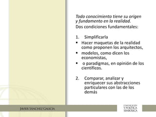 Todo conocimiento tiene su origen
y fundamento en la realidad.
Dos condiciones fundamentales:
1. Simplificarla
 Hacer maquetas de la realidad
como proponen los arquitectos,
 modelos, como dicen los
economistas,
 o paradigmas, en opinión de los
científicos.
2. Comparar, analizar y
enriquecer sus abstracciones
particulares con las de los
demás
 