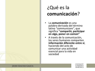 ¿Qué es la
comunicación?
• La comunicación es una
palabra derivada del término
latino "communicare", que
significa "compartir, participar
en algo, poner en común”
• A través de la comunicación,
los seres humanos comparten
información diferente entre sí,
haciendo del acto de
comunicar una actividad
esencial para la vida en
sociedad
 