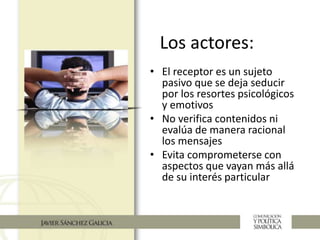 Los actores:
• El receptor es un sujeto
pasivo que se deja seducir
por los resortes psicológicos
y emotivos
• No verifica contenidos ni
evalúa de manera racional
los mensajes
• Evita comprometerse con
aspectos que vayan más allá
de su interés particular
 