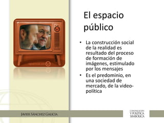 El espacio
público
• La construcción social
de la realidad es
resultado del proceso
de formación de
imágenes, estimulado
por los mensajes
• Es el predominio, en
una sociedad de
mercado, de la video-
política
 