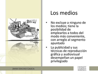 Los medios
• No excluye a ninguno de
los medios; tiene la
posibilidad de
emplearlos a todos del
modo más conveniente,
con arreglo al segmento
apuntado
• La publicidad y sus
técnicas de reproducción
gráfica y audiovisual
desempeñan un papel
privilegiado
 