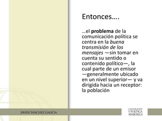 …el problema de la
comunicación política se
centra en la buena
transmisión de los
mensajes —sin tomar en
cuenta su sentido o
contenido político—, la
cual parte de un emisor
—generalmente ubicado
en un nivel superior— y va
dirigida hacia un receptor:
la población
Entonces….
 