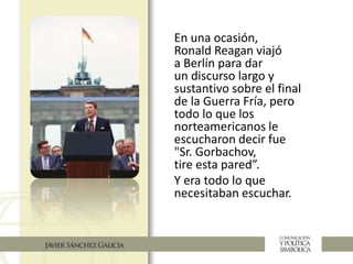 En una ocasión,
Ronald Reagan viajó
a Berlín para dar
un discurso largo y
sustantivo sobre el final
de la Guerra Fría, pero
todo lo que los
norteamericanos le
escucharon decir fue
"Sr. Gorbachov,
tire esta pared”.
Y era todo lo que
necesitaban escuchar.
 