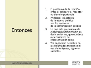 Entonces
1. El problema de la relación
entre el emisor y el receptor
no tiene importancia
2. Principio: los actores
de la escena política
son los emisores
de la comunicación política
3. Lo que más preocupa es la
elaboración del mensaje, es
decir, su forma, que obedece
a ciertas leyes de
representación social
4. Y la capacidad de influir en
las voluntades mediante el
uso de imágenes, signos y
símbolos
 