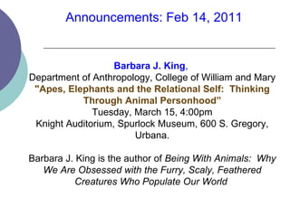 Barbara J. King ,  Department of Anthropology, College of William and Mary &quot;Apes, Elephants and the Relational Self:  Thinking Through Animal Personhood” Tuesday, March 15, 4:00pm Knight Auditorium, Spurlock Museum, 600 S. Gregory, Urbana. Barbara J. King is the author of  Being With Animals:  Why We Are Obsessed with the Furry, Scaly, Feathered Creatures Who Populate Our World  Announcements: Feb 14, 2011 