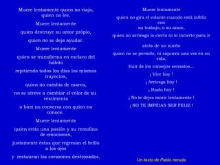 Muere lentamente quien no viaja, quien no lee, Muere lentamente quien destruye su amor própio, quien no se deja ayudar. Muere lentamente quien se transforma en esclavo del hábito repitiendo todos los días los mismos trayectos, quien no cambia de marca, no se atreve a cambiar el color de su  vestimenta o bien no conversa con quien no conoce.  Muere lentamente quien evita una pasión y su remolino de emociones, justamente éstas que regresan el brillo a los ojos y  restauran los corazones destrozados. Muere lentamente quien no gira el volante cuando está infeliz con su trabajo, o su amor, quien no arriesga lo cierto ni lo incierto para ir  atrás de un sueño quien no se permite, ni siquiera una vez en su vida, huir de los consejos sensatos... ¡ Vive hoy ! ¡ Arriesga hoy ! ¡ Hazlo hoy ! ¡ No te dejes morir lentamente ! ¡ NO TE IMPIDAS SER FELIZ ! Un texto de Pablo neruda 