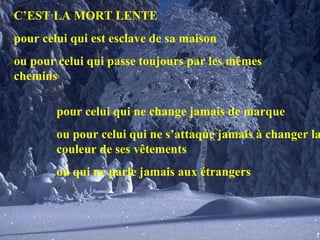 C’EST LA MORT LENTE pour celui qui est esclave de sa maison ou pour celui qui passe toujours par les mêmes chemins pour celui qui ne change jamais de marque ou pour celui qui ne s’attaque jamais à changer la couleur de ses vêtements ou qui ne parle jamais aux étrangers 