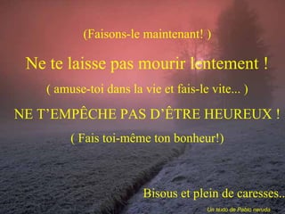 (Faisons-le maintenant! ) Ne te laisse pas mourir lentement ! ( amuse-toi dans la vie et fais-le vite... ) NE T’EMPÊCHE PAS D’ÊTRE HEUREUX ! ( Fais toi-même ton bonheur!) Bisous et plein de caresses... Un texto de Pablo neruda 