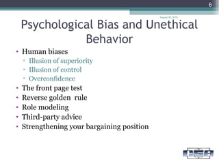 Psychological Bias and Unethical
Behavior
• Human biases
▫ Illusion of superiority
▫ Illusion of control
▫ Overconfidence
• The front page test
• Reverse golden rule
• Role modeling
• Third-party advice
• Strengthening your bargaining position
August 30, 2015
6
 