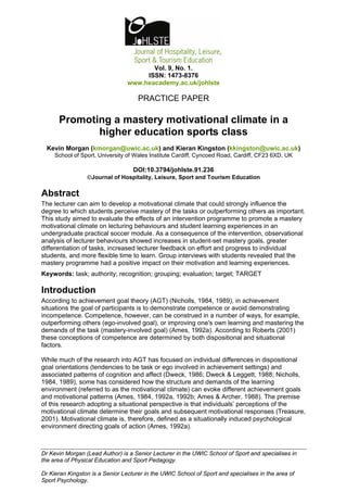 Vol. 9, No. 1.
                                      ISSN: 1473-8376
                                 www.heacademy.ac.uk/johlste

                                     PRACTICE PAPER

      Promoting a mastery motivational climate in a
             higher education sports class
  Kevin Morgan (kmorgan@uwic.ac.uk) and Kieran Kingston (kkingston@uwic.ac.uk)
     School of Sport, University of Wales Institute Cardiff, Cyncoed Road, Cardiff, CF23 6XD, UK

                                   DOI:10.3794/johlste.91.236
                 ©Journal of Hospitality, Leisure, Sport and Tourism Education

Abstract
The lecturer can aim to develop a motivational climate that could strongly influence the
degree to which students perceive mastery of the tasks or outperforming others as important.
This study aimed to evaluate the effects of an intervention programme to promote a mastery
motivational climate on lecturing behaviours and student learning experiences in an
undergraduate practical soccer module. As a consequence of the intervention, observational
analysis of lecturer behaviours showed increases in student-set mastery goals, greater
differentiation of tasks, increased lecturer feedback on effort and progress to individual
students, and more flexible time to learn. Group interviews with students revealed that the
mastery programme had a positive impact on their motivation and learning experiences.
Keywords: task; authority; recognition; grouping; evaluation; target; TARGET

Introduction
According to achievement goal theory (AGT) (Nicholls, 1984, 1989), in achievement
situations the goal of participants is to demonstrate competence or avoid demonstrating
incompetence. Competence, however, can be construed in a number of ways, for example,
outperforming others (ego-involved goal), or improving one's own learning and mastering the
demands of the task (mastery-involved goal) (Ames, 1992a). According to Roberts (2001)
these conceptions of competence are determined by both dispositional and situational
factors.

While much of the research into AGT has focused on individual differences in dispositional
goal orientations (tendencies to be task or ego involved in achievement settings) and
associated patterns of cognition and affect (Dweck, 1986; Dweck & Leggett, 1988; Nicholls,
1984, 1989), some has considered how the structure and demands of the learning
environment (referred to as the motivational climate) can evoke different achievement goals
and motivational patterns (Ames, 1984, 1992a, 1992b; Ames & Archer, 1988). The premise
of this research adopting a situational perspective is that individuals’ perceptions of the
motivational climate determine their goals and subsequent motivational responses (Treasure,
2001). Motivational climate is, therefore, defined as a situationally induced psychological
environment directing goals of action (Ames, 1992a).



Dr Kevin Morgan (Lead Author) is a Senior Lecturer in the UWIC School of Sport and specialises in
the area of Physical Education and Sport Pedagogy.

Dr Kieran Kingston is a Senior Lecturer in the UWIC School of Sport and specialises in the area of
Sport Psychology.
 