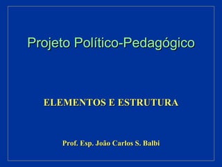 Projeto Político-Pedagógico ELEMENTOS E ESTRUTURA Prof. Esp. João Carlos S. Balbi 