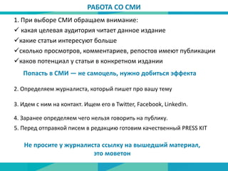 РАБОТА СО СМИ
1. При выборе СМИ обращаем внимание:
 какая целевая аудитория читает данное издание
какие статьи интересуют больше
сколько просмотров, комментариев, репостов имеют публикации
каков потенциал у статьи в конкретном издании
Попасть в СМИ — не самоцель, нужно добиться эффекта
2. Определяем журналиста, который пишет про вашу тему
3. Идем с ним на контакт. Ищем его в Twitter, Facebook, LinkedIn.
5. Перед отправкой писем в редакцию готовим качественный PRESS KIT
Не просите у журналиста ссылку на вышедший материал,
это моветон
4. Заранее определяем чего нельзя говорить на публику.
 