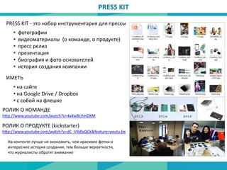 PRESS KIT - это набор инструментария для прессы
• фотографии
• видеоматериалы (о команде, о продукте)
• пресс релиз
• презентация
• биография и фото основателей
• история создания компании
• на сайте
• на Google Drive / Dropbox
• с собой на флешке
ИМЕТЬ
РОЛИК О КОМАНДЕ
http://www.youtube.com/watch?v=4xXw8cVmOXM
РОЛИК О ПРОДУКТЕ (kickstarter)
http://www.youtube.com/watch?v=dC_VIbRxQCk&feature=youtu.be
На контенте лучше не экономить, чем красивее фотки и
интереснее история создания, тем больше вероятности,
что журналисты обратят внимание
PRESS KIT
 