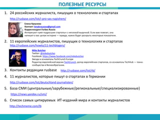 ПОЛЕЗНЫЕ РЕСУРСЫ
http://rusbase.com/list/i-pro-vas-napishem/
24 российских журналиста, пишущих о технологиях и стартапах
Елена Краузова
Контакт: lenakrauzova@gmail.com
Корреспондент Forbes Russia
Интересуют «уже подросшие стартапы» с неплохой выручкой. Если вам повезет, она
напишет о вас целую историю — правда, нужно будет раскрыть некоторые показатели.
1.
2. 11 европейских журналистов, пишущих о технологиях и стартапах
Mike Butcher
Twitter: @mikebutcher
Facebook: https://www.facebook.com/mikebutcher
Звезда и основатель TechCrunch Europe
Редактор европейской версии TechCrunch, рупор европейских стартапов, со-основатель TechHub — техно-
сообщества в Великобритании.
http://rusbase.com/howto/11-techblogers/
http://rusbase.com/list/deutschland-journalisten/
3. Контакты редакции rusbase http://rusbase.com/list/rb/
4. 11 журналистов, которые пишут о стартапах в Германии
5. База СМИ (центральные/зарубежные/региональные/специализированные)
https://news.yandex.ru/smi/
6. Список самых цитируемых ИТ-изданий мира и контакты журналистов
http://techmeme.com/lb
 