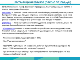 СУТЬ: Оплачиваете тариф. Загружаете пресс релиз. Получаете рассылку по СМИ и
отчет о вышедших публикациях
РАССЫЛЬЩИКИ РЕЛИЗОВ (ПЛАТНО ОТ 1000 руб.)
presuha.ru — хороший сервис с большой линейкой предложений рассылок, самым
быстрым отчетом (два-три дня) и прямым контактом с организатором всего этого
дела. Скидок не делают, но могут разослать анонс просто по СМИ без публикации
релиза на сайте. Это когда очень срочно надо кого-то куда-то позвать.
pronline.ru — тоже хорошая клиентская поддержка, скидки по купонам, акции по
сезонам. Большой охват по печатным изданиям.
b2blogger.com — очень основательный и дорогой (относительно других) сервис.
Пожалуй, самый мощный, но у него самый «долгожданный» (пять рабочих дней)
отчет с расширенным рубрикатором
http://www.ereleases.com/
Американский рассыльщик релизов от 249$
РЕЗУЛЬТАТ: Публикации в 4-х изданиях, включая Digital Trends с аудиторией 40
млн. – 1900 заходов на сайт в течение 5-ти дней.
При этом публикация блоггера wylsacom (бесплатно) принесла трафик – 9 300
посещений сайта за 5 дней
 