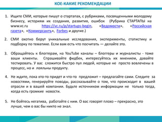 1.
2. СМИ охотно берут уникальные исследования, эксперименты, статистику и
подборку по тематике. Если вам есть что посчитать — делайте это.
КОЕ-КАКИЕ РЕКОМЕНДАЦИИ
Ищите СМИ, которые пишут о стартапах, с рубриками, посвященными молодому
бизнесу, историям их создания, развития, ошибок (Рубрика СТАРТАПЫ на
www.vc.ru https://vc.ru/p/startups-begin, «Ведомости», «Российская
газета», «Коммерсантъ», Forbes и другие.)
3. Обращайтесь к блоггерам, на YouTube каналы – блоггеры и журналисты - тоже
ваши клиенты. Спрашивайте фидбек, интересуйтесь их мнением, давайте
тестировать. У вас сложится быстро пул людей, которые не просто вовлечены в
процесс, но и лояльны продукту.
Не ждите, пока кто-то придет и что-то предложит – предлагайте сами. Следите за
новостями, генерируйте поводы, рассказывайте о том, что происходит в вашей
отрасли и в вашей компании. Будьте источником информации не только тогда,
когда есть громкие новости.
4.
5. Не бойтесь негатива, работайте с ним. О вас говорят плохо – прекрасно, это
лучше, чем о вас бы никто не знал.
 