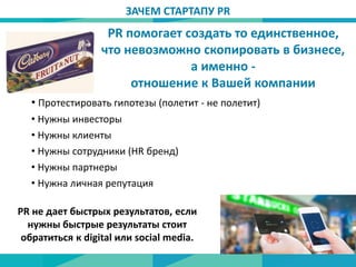 • Протестировать гипотезы (полетит - не полетит)
• Нужны инвесторы
• Нужны клиенты
• Нужны сотрудники (HR бренд)
• Нужны партнеры
• Нужна личная репутация
PR не дает быстрых результатов, если
нужны быстрые результаты стоит
обратиться к digital или social media.
ЗАЧЕМ СТАРТАПУ PR
PR помогает создать то единственное,
что невозможно скопировать в бизнесе,
а именно -
отношение к Вашей компании
 