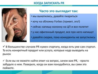 • мы выкатились, давайте пиариться
• хочу на обложку Forbes (привет, эго!)
• сейчас напишу колонку на ЦП и все полетит
• у нас офигенный продукт, все про него напишут
• давайте скорее, пока конкуренты не запустились
 В большинстве случаев PR нужен стартапу, когда есть уже сам стартап.
То есть конкретный продукт или услуга, которые надо выводить на
рынок
КОГДА ЗАПУСКАТЬ PR
Часто это выглядит так:
 Если вы не можете найти ответ на вопрос, зачем вам PR, - просто
забудьте о нем. Поверьте, когда он вам понадобится, вы сами это
поймете.
 