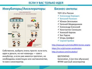 Бизнес-ангелыИнкубаторы/Акселераторы
Собственно, выбрать очень просто: если есть
идея и деньги, но нет команды — вам в
инкубатор, а если уже имеется прототип, но
необходимы инвестиции или наставничество,
то вам в акселератор.
http://rusbase.com/incubator/
БЕСПЛАТНО
Generation_S (on-line обучение)
ФРИИ заочный акселератор
ЕСЛИ У ВАС ТОЛЬКО ИДЕЯ
http://www.gd.ru/articles/8053-biznes-angely
ТОП-10 в России
 Александр Бородич
 Виталий Полехин
 Юлиан Зегельман
 Евгений Медведников
 Александр Еленский
 Константин Синюшин
 Алексей Карлов
 Бас Годска
 Игорь Шойфот
 Сергей Грибов
https://vc.ru/p/russian-accelerators
 